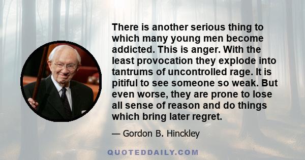 There is another serious thing to which many young men become addicted. This is anger. With the least provocation they explode into tantrums of uncontrolled rage. It is pitiful to see someone so weak. But even worse,