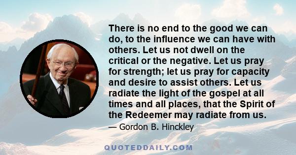 There is no end to the good we can do, to the influence we can have with others. Let us not dwell on the critical or the negative. Let us pray for strength; let us pray for capacity and desire to assist others. Let us