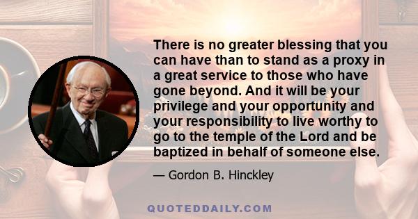 There is no greater blessing that you can have than to stand as a proxy in a great service to those who have gone beyond. And it will be your privilege and your opportunity and your responsibility to live worthy to go