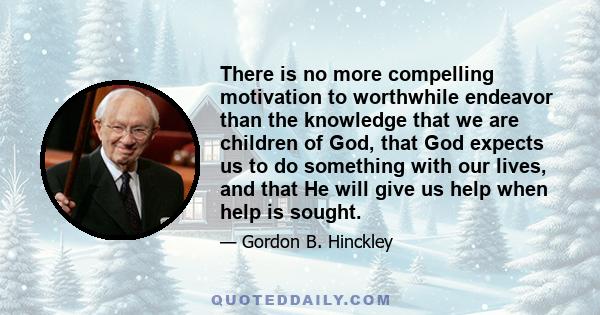 There is no more compelling motivation to worthwhile endeavor than the knowledge that we are children of God, that God expects us to do something with our lives, and that He will give us help when help is sought.