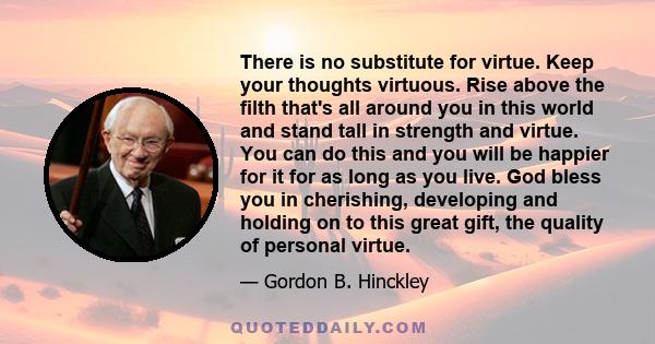 There is no substitute for virtue. Keep your thoughts virtuous. Rise above the filth that's all around you in this world and stand tall in strength and virtue. You can do this and you will be happier for it for as long