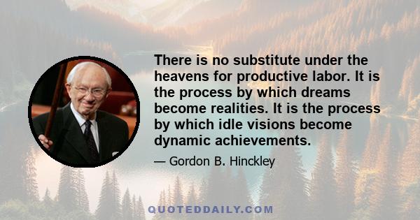 There is no substitute under the heavens for productive labor. It is the process by which dreams become realities. It is the process by which idle visions become dynamic achievements.