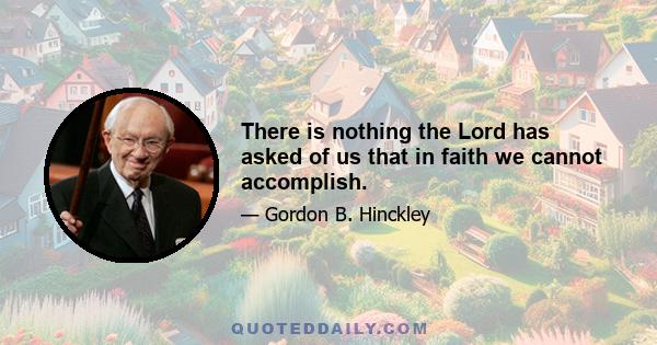 There is nothing the Lord has asked of us that in faith we cannot accomplish.