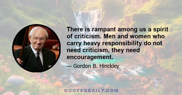 There is rampant among us a spirit of criticism. Men and women who carry heavy responsibility do not need criticism, they need encouragement.