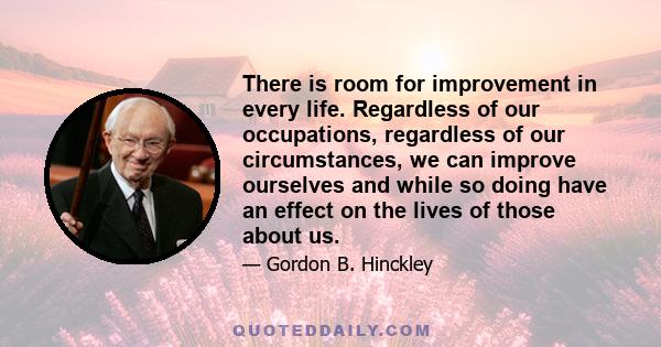 There is room for improvement in every life. Regardless of our occupations, regardless of our circumstances, we can improve ourselves and while so doing have an effect on the lives of those about us.