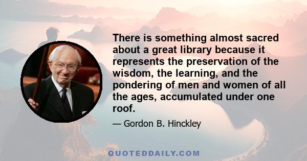 There is something almost sacred about a great library because it represents the preservation of the wisdom, the learning, and the pondering of men and women of all the ages, accumulated under one roof.