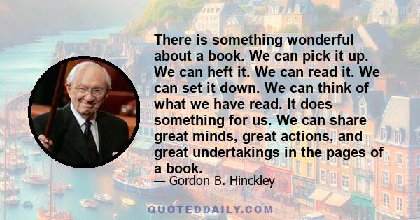 There is something wonderful about a book. We can pick it up. We can heft it. We can read it. We can set it down. We can think of what we have read. It does something for us. We can share great minds, great actions, and 