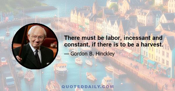 There must be labor, incessant and constant, if there is to be a harvest.