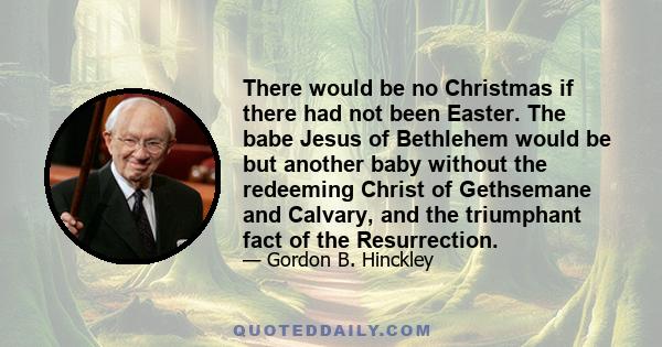 There would be no Christmas if there had not been Easter. The babe Jesus of Bethlehem would be but another baby without the redeeming Christ of Gethsemane and Calvary, and the triumphant fact of the Resurrection.