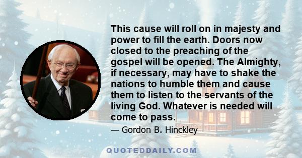 This cause will roll on in majesty and power to fill the earth. Doors now closed to the preaching of the gospel will be opened. The Almighty, if necessary, may have to shake the nations to humble them and cause them to