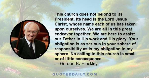 This church does not belong to its President. Its head is the Lord Jesus Christ, whose name each of us has taken upon ourselves. We are all in this great endeavor together. We are here to assist our Father in His work