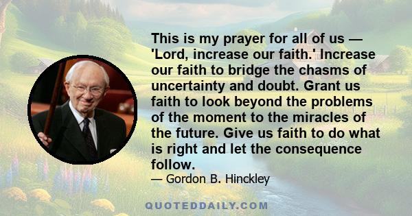 This is my prayer for all of us — 'Lord, increase our faith.' Increase our faith to bridge the chasms of uncertainty and doubt. Grant us faith to look beyond the problems of the moment to the miracles of the future.