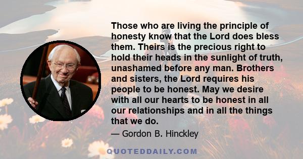 Those who are living the principle of honesty know that the Lord does bless them. Theirs is the precious right to hold their heads in the sunlight of truth, unashamed before any man. Brothers and sisters, the Lord