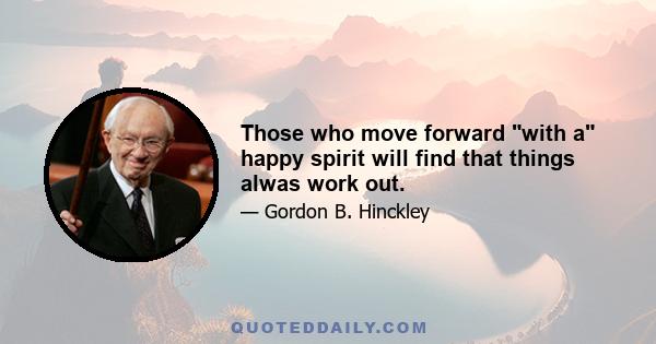 Those who move forward with a happy spirit will find that things alwas work out.