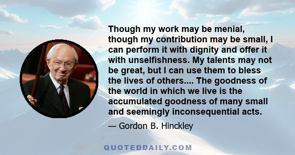 Though my work may be menial, though my contribution may be small, I can perform it with dignity and offer it with unselfishness. My talents may not be great, but I can use them to bless the lives of others.... The