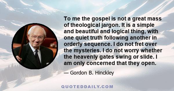 To me the gospel is not a great mass of theological jargon. It is a simple and beautiful and logical thing, with one quiet truth following another in orderly sequence. I do not fret over the mysteries. I do not worry