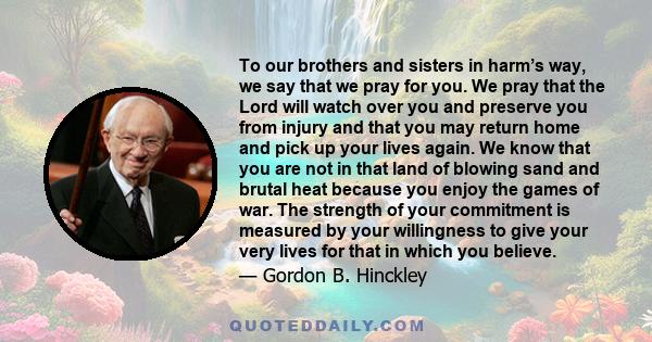 To our brothers and sisters in harm’s way, we say that we pray for you. We pray that the Lord will watch over you and preserve you from injury and that you may return home and pick up your lives again. We know that you