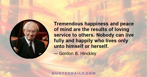 Tremendous happiness and peace of mind are the results of loving service to others. Nobody can live fully and happily who lives only unto himself or herself.