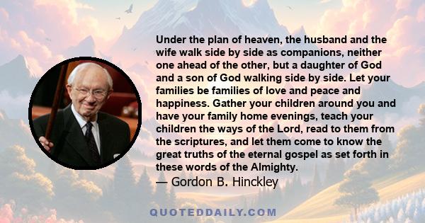 Under the plan of heaven, the husband and the wife walk side by side as companions, neither one ahead of the other, but a daughter of God and a son of God walking side by side. Let your families be families of love and