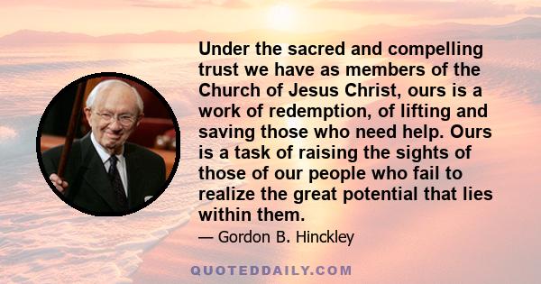 Under the sacred and compelling trust we have as members of the Church of Jesus Christ, ours is a work of redemption, of lifting and saving those who need help. Ours is a task of raising the sights of those of our