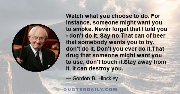 Watch what you choose to do. For instance, someone might want you to smoke. Never forget that I told you - don't do it. Say no.That can of beer that somebody wants you to try, don't do it. Don't you ever do it.That drug 