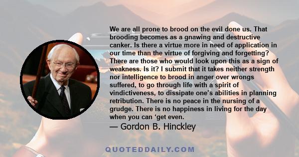 We are all prone to brood on the evil done us. That brooding becomes as a gnawing and destructive canker. Is there a virtue more in need of application in our time than the virtue of forgiving and forgetting? There are