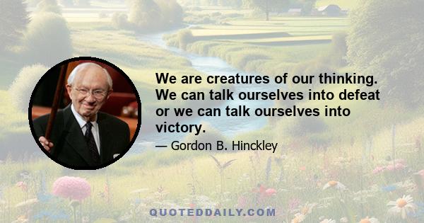 We are creatures of our thinking. We can talk ourselves into defeat or we can talk ourselves into victory.