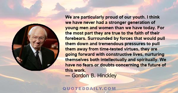 We are particularly proud of our youth. I think we have never had a stronger generation of young men and women than we have today. For the most part they are true to the faith of their forebears. Surrounded by forces