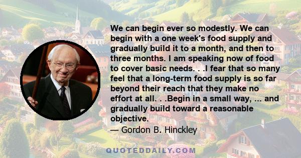 We can begin ever so modestly. We can begin with a one week's food supply and gradually build it to a month, and then to three months. I am speaking now of food to cover basic needs. . .I fear that so many feel that a