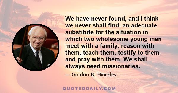 We have never found, and I think we never shall find, an adequate substitute for the situation in which two wholesome young men meet with a family, reason with them, teach them, testify to them, and pray with them. We