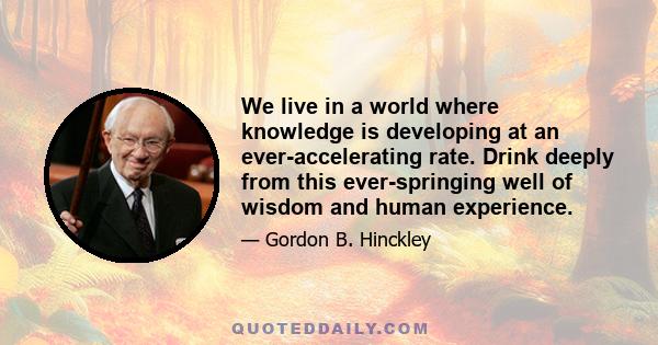 We live in a world where knowledge is developing at an ever-accelerating rate. Drink deeply from this ever-springing well of wisdom and human experience.