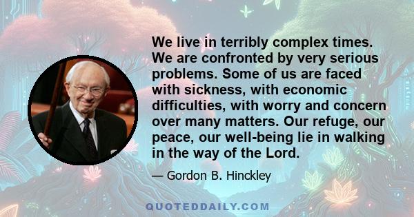 We live in terribly complex times. We are confronted by very serious problems. Some of us are faced with sickness, with economic difficulties, with worry and concern over many matters. Our refuge, our peace, our