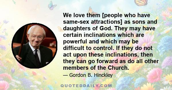 We love them [people who have same-sex attractions] as sons and daughters of God. They may have certain inclinations which are powerful and which may be difficult to control. If they do not act upon these inclinations,