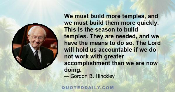 We must build more temples, and we must build them more quickly. This is the season to build temples. They are needed, and we have the means to do so. The Lord will hold us accountable if we do not work with greater