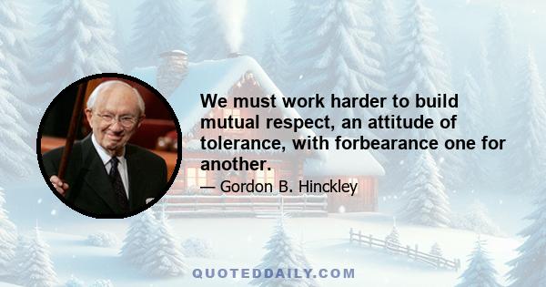 We must work harder to build mutual respect, an attitude of tolerance, with forbearance one for another.