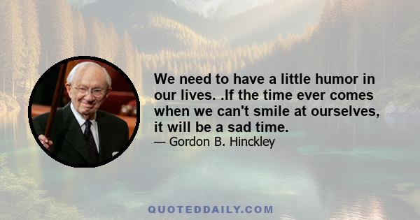 We need to have a little humor in our lives. .If the time ever comes when we can't smile at ourselves, it will be a sad time.