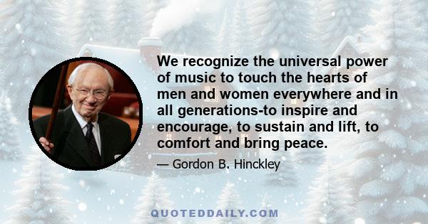 We recognize the universal power of music to touch the hearts of men and women everywhere and in all generations-to inspire and encourage, to sustain and lift, to comfort and bring peace.