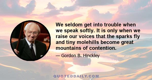 We seldom get into trouble when we speak softly. It is only when we raise our voices that the sparks fly and tiny molehills become great mountains of contention.