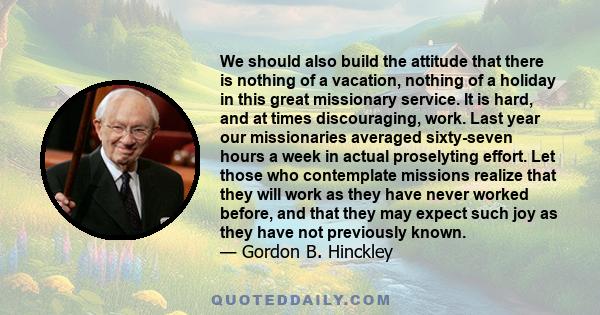 We should also build the attitude that there is nothing of a vacation, nothing of a holiday in this great missionary service. It is hard, and at times discouraging, work. Last year our missionaries averaged sixty-seven