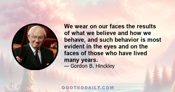 We wear on our faces the results of what we believe and how we behave, and such behavior is most evident in the eyes and on the faces of those who have lived many years.