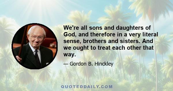 We're all sons and daughters of God, and therefore in a very literal sense, brothers and sisters. And we ought to treat each other that way.