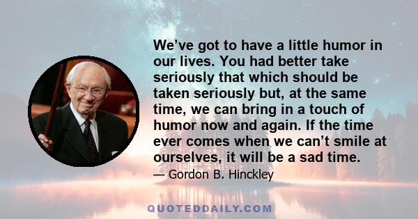 We’ve got to have a little humor in our lives. You had better take seriously that which should be taken seriously but, at the same time, we can bring in a touch of humor now and again. If the time ever comes when we