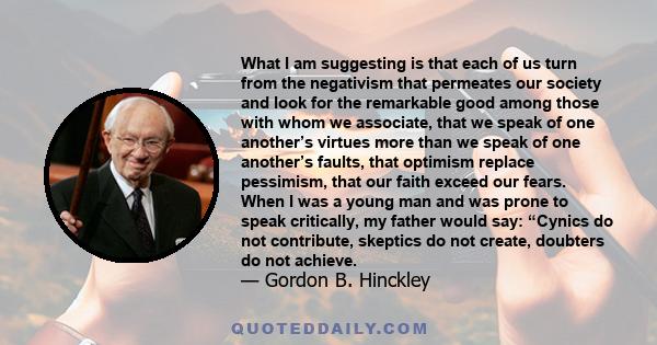 What I am suggesting is that each of us turn from the negativism that permeates our society and look for the remarkable good among those with whom we associate, that we speak of one another’s virtues more than we speak