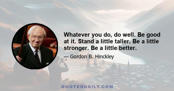 Whatever you do, do well. Be good at it. Stand a little taller. Be a little stronger. Be a little better.