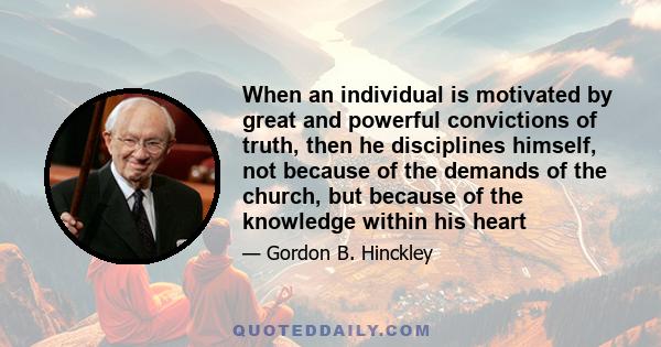 When an individual is motivated by great and powerful convictions of truth, then he disciplines himself, not because of the demands of the church, but because of the knowledge within his heart