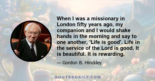 When I was a missionary in London fifty years ago, my companion and I would shake hands in the morning and say to one another, 'Life is good'. Life in the service of the Lord is good. It is beautiful. It is rewarding.