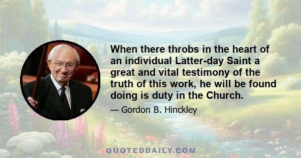 When there throbs in the heart of an individual Latter-day Saint a great and vital testimony of the truth of this work, he will be found doing is duty in the Church.