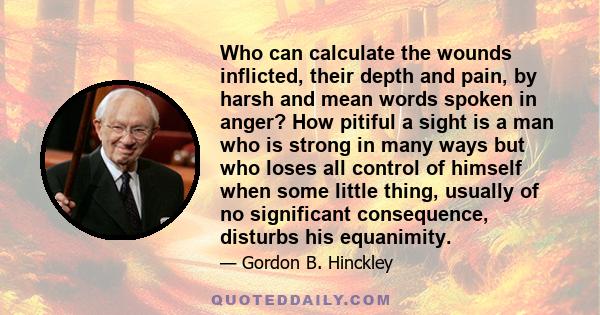 Who can calculate the wounds inflicted, their depth and pain, by harsh and mean words spoken in anger? How pitiful a sight is a man who is strong in many ways but who loses all control of himself when some little thing, 