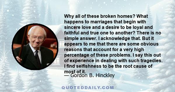 Why all of these broken homes? What happens to marriages that begin with sincere love and a desire to be loyal and faithful and true one to another? There is no simple answer. I acknowledge that. But it appears to me