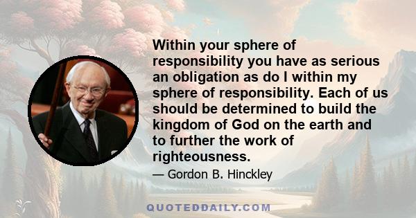 Within your sphere of responsibility you have as serious an obligation as do I within my sphere of responsibility. Each of us should be determined to build the kingdom of God on the earth and to further the work of